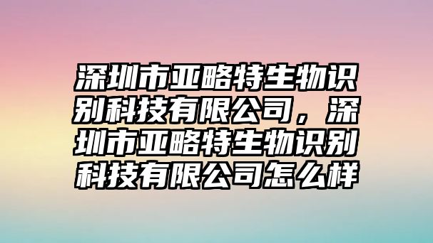 深圳市亞略特生物識別科技有限公司，深圳市亞略特生物識別科技有限公司怎么樣