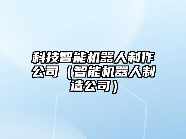 科技智能機器人制作公司（智能機器人制造公司）