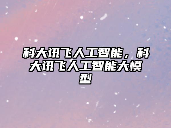 科大訊飛人工智能，科大訊飛人工智能大模型