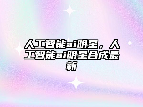 人工智能ai明星，人工智能ai明星合成最新