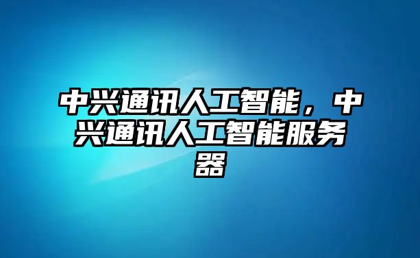 中興通訊人工智能，中興通訊人工智能服務(wù)器