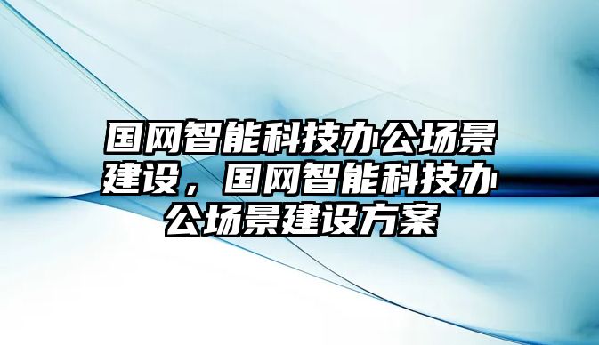 國網(wǎng)智能科技辦公場景建設(shè)，國網(wǎng)智能科技辦公場景建設(shè)方案