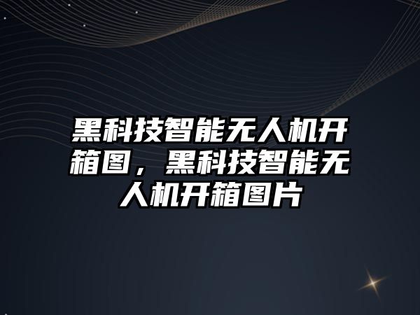 黑科技智能無人機開箱圖，黑科技智能無人機開箱圖片