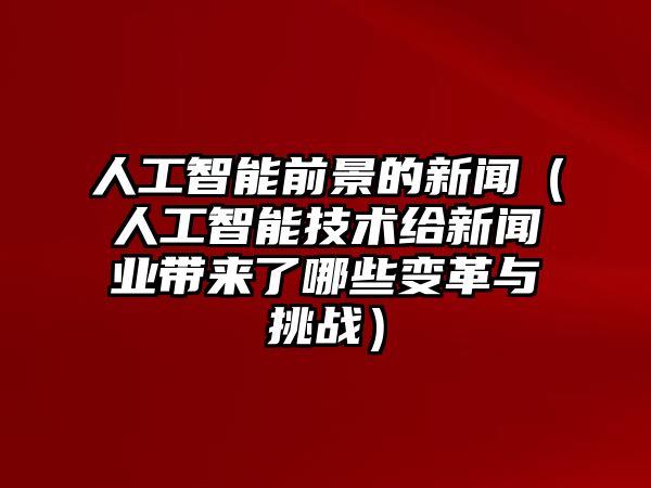 人工智能前景的新聞（人工智能技術(shù)給新聞業(yè)帶來了哪些變革與挑戰(zhàn)）