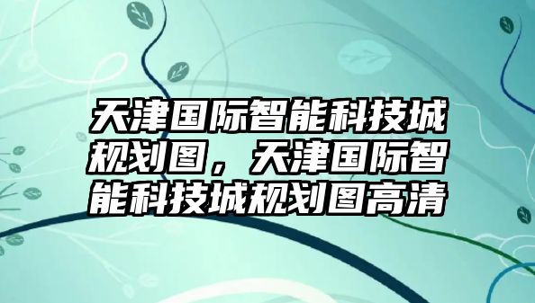 天津國際智能科技城規(guī)劃圖，天津國際智能科技城規(guī)劃圖高清