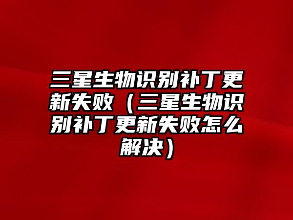 三星生物識(shí)別補(bǔ)丁更新失?。ㄈ巧镒R(shí)別補(bǔ)丁更新失敗怎么解決）