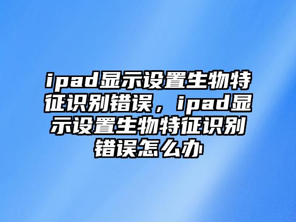 ipad顯示設置生物特征識別錯誤，ipad顯示設置生物特征識別錯誤怎么辦