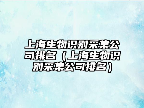 上海生物識別采集公司排名（上海生物識別采集公司排名）