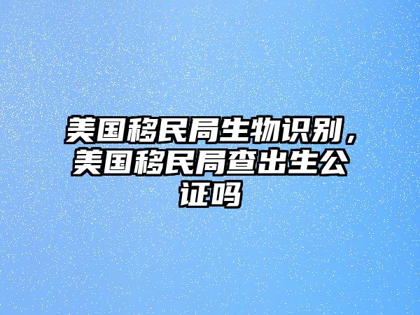 美國移民局生物識別，美國移民局查出生公證嗎