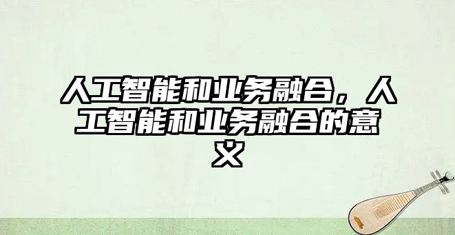 人工智能和業(yè)務融合，人工智能和業(yè)務融合的意義