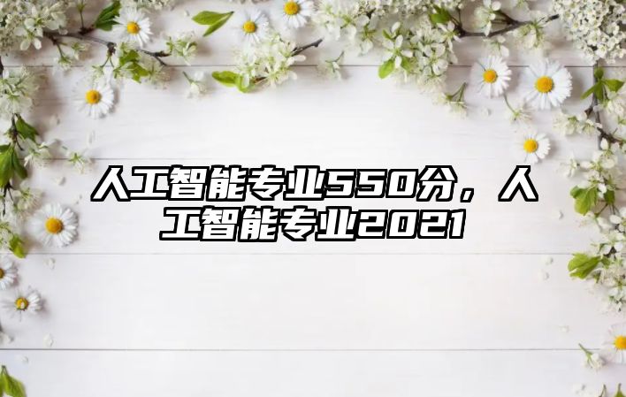 人工智能專業(yè)550分，人工智能專業(yè)2021