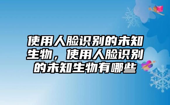 使用人臉識別的未知生物，使用人臉識別的未知生物有哪些