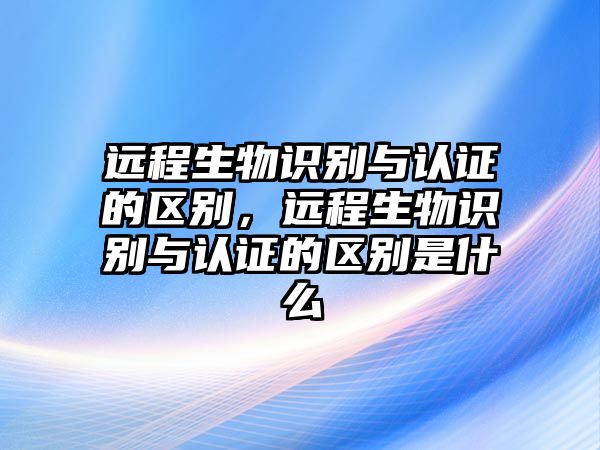 遠程生物識別與認證的區(qū)別，遠程生物識別與認證的區(qū)別是什么