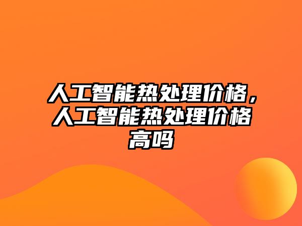 人工智能熱處理價格，人工智能熱處理價格高嗎