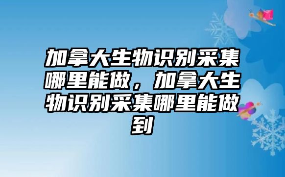 加拿大生物識別采集哪里能做，加拿大生物識別采集哪里能做到